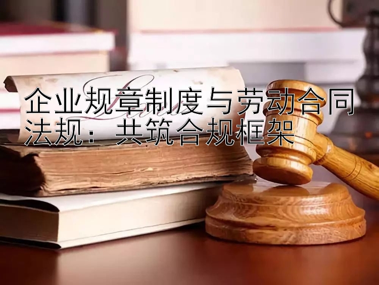 企业规章制度与劳动合同法规：共筑合规框架