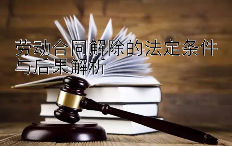 劳动合同解除的法定条件与后果解析