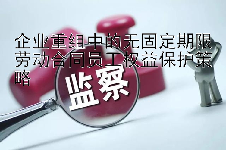 企业重组中的无固定期限劳动合同员工权益保护策略