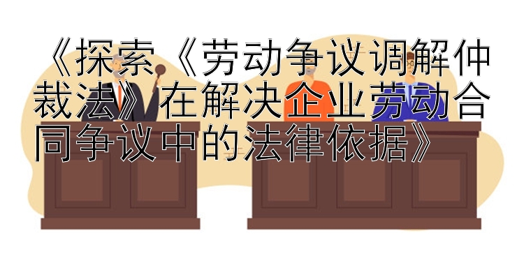 《探索《劳动争议调解仲裁法》在解决企业劳动合同争议中的法律依据》