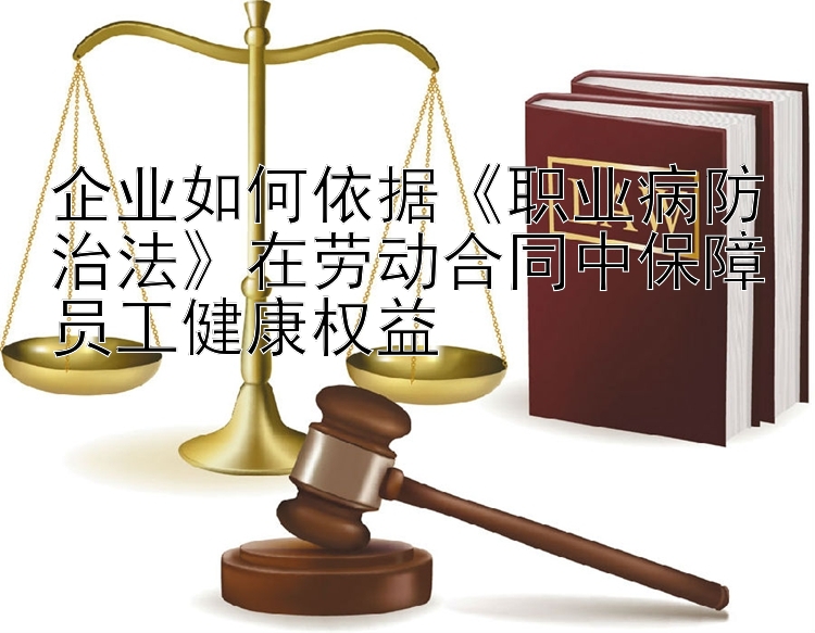 企业如何依据《职业病防治法》在劳动合同中保障员工健康权益