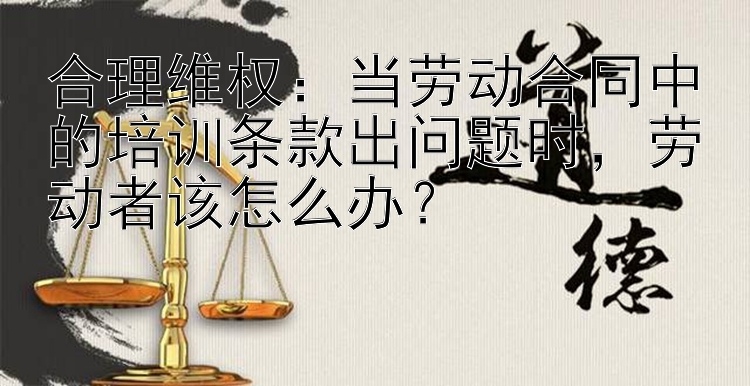 合理维权：当劳动合同中的培训条款出问题时，劳动者该怎么办？