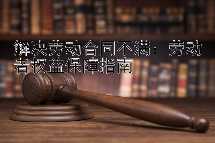 解决劳动合同不满：劳动者权益保障指南