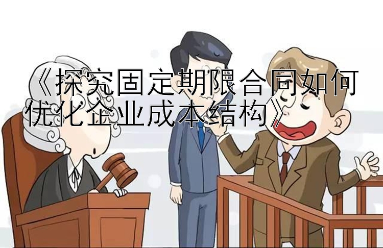 《探究固定期限合同如何优化企业成本结构》