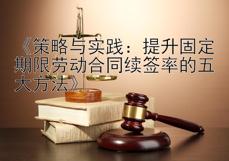 《策略与实践：提升固定期限劳动合同续签率的五大方法》