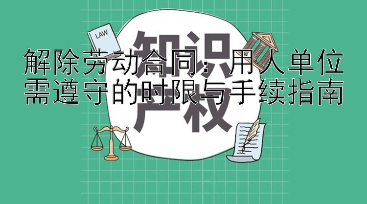 解除劳动合同：用人单位需遵守的时限与手续指南