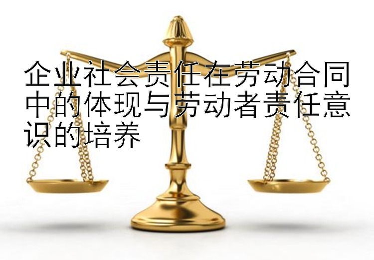 企业社会责任在劳动合同中的体现与劳动者责任意识的培养