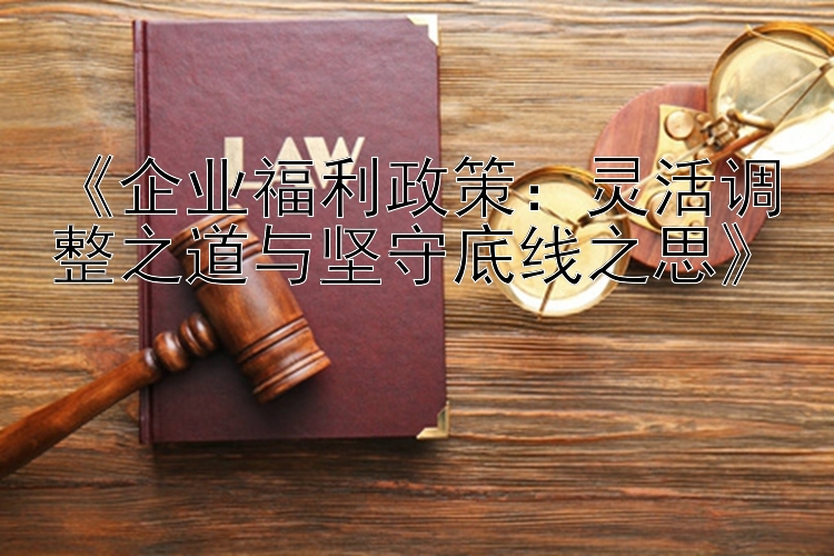 《企业福利政策：灵活调整之道与坚守底线之思》