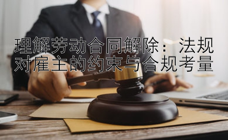 理解劳动合同解除：法规对雇主的约束与合规考量