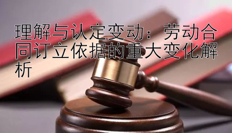 理解与认定变动：劳动合同订立依据的重大变化解析