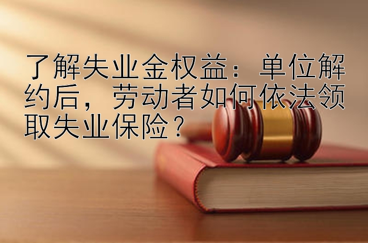 了解失业金权益：单位解约后，劳动者如何依法领取失业保险？