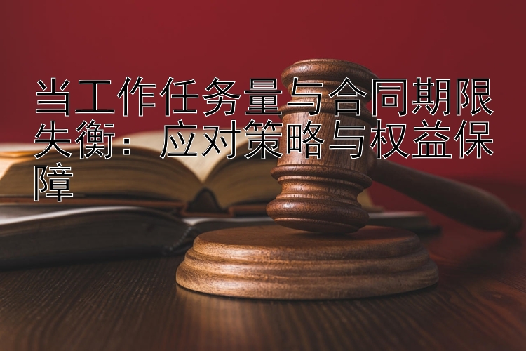 当工作任务量与合同期限失衡：应对策略与权益保障