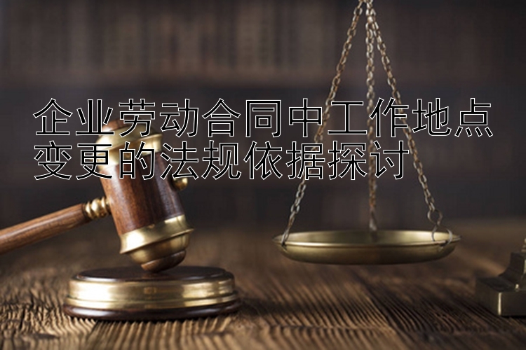 企业劳动合同中工作地点变更的法规依据探讨