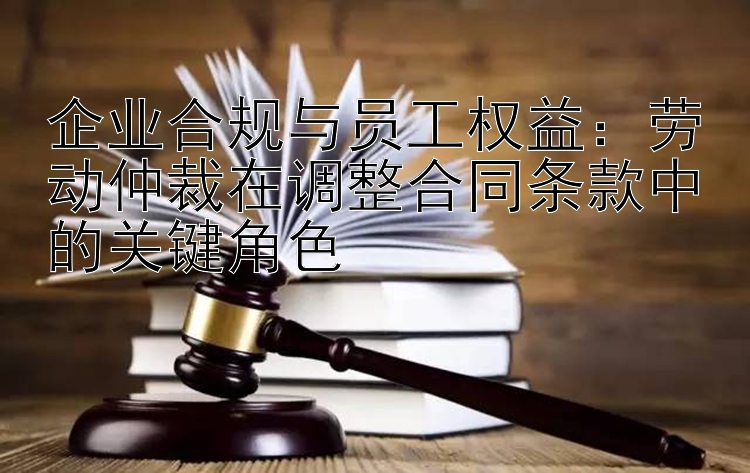 企业合规与员工权益：劳动仲裁在调整合同条款中的关键角色