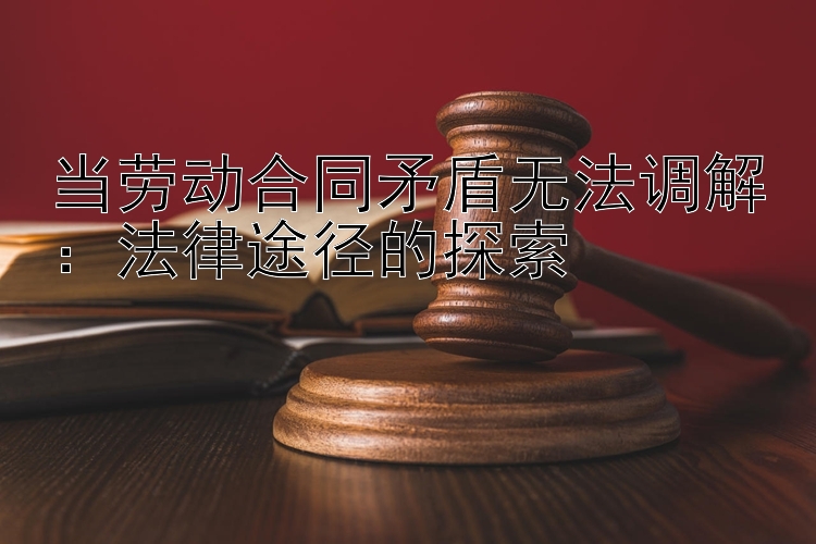 当劳动合同矛盾无法调解：法律途径的探索