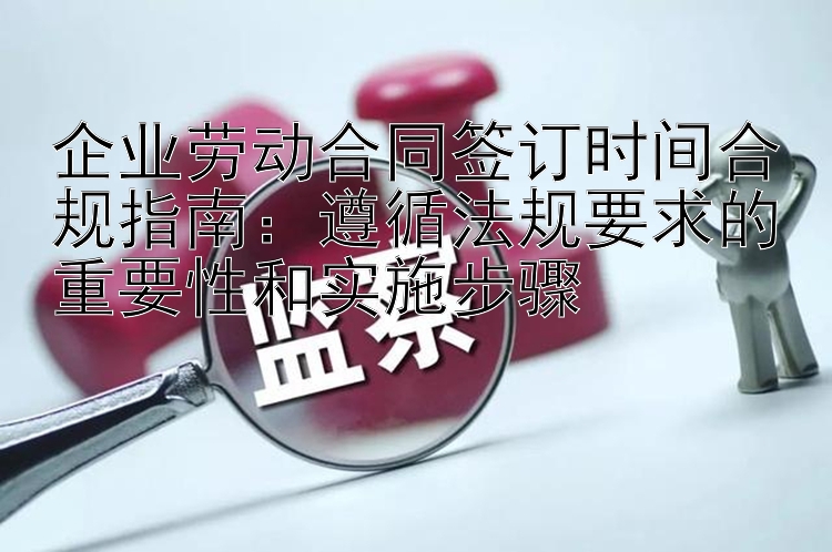 企业劳动合同签订时间合规指南：遵循法规要求的重要性和实施步骤