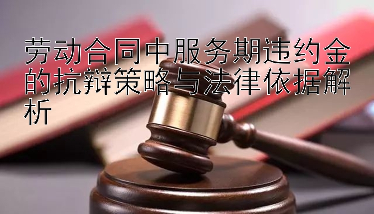 劳动合同中服务期违约金的抗辩策略与法律依据解析