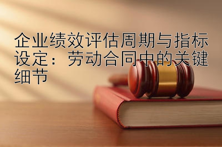 企业绩效评估周期与指标设定：劳动合同中的关键细节