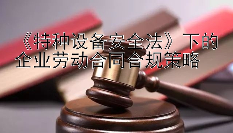 《特种设备安全法》下的企业劳动合同合规策略