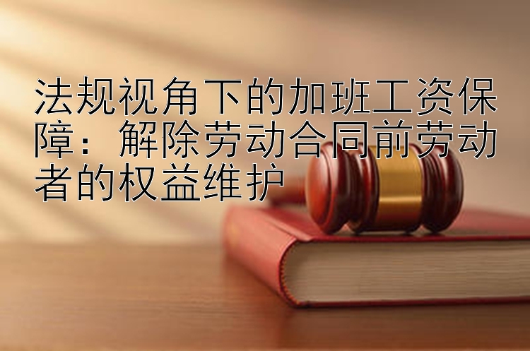 法规视角下的加班工资保障：解除劳动合同前劳动者的权益维护