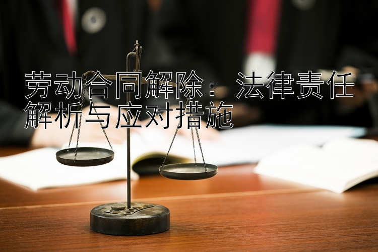 劳动合同解除：法律责任解析与应对措施