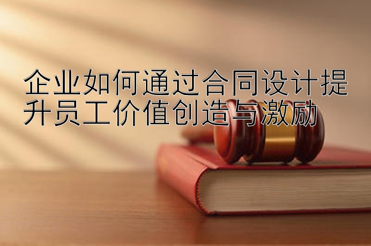 企业如何通过合同设计提升员工价值创造与激励