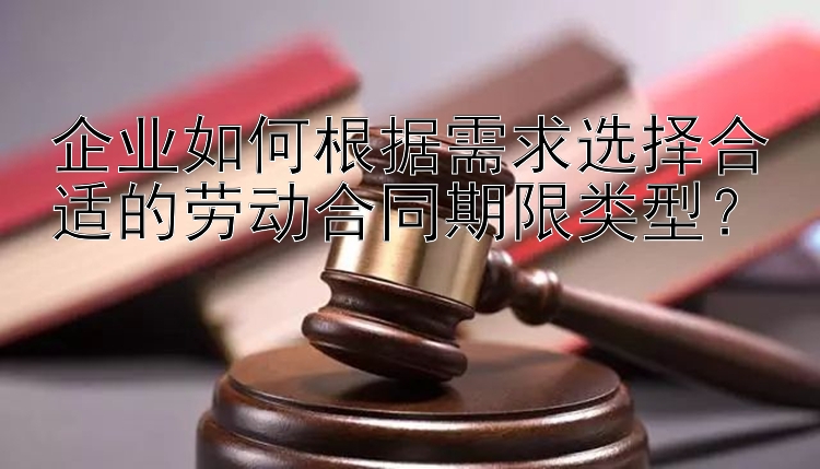 企业如何根据需求选择合适的劳动合同期限类型？