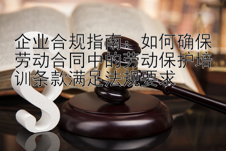 企业合规指南：如何确保劳动合同中的劳动保护培训条款满足法规要求