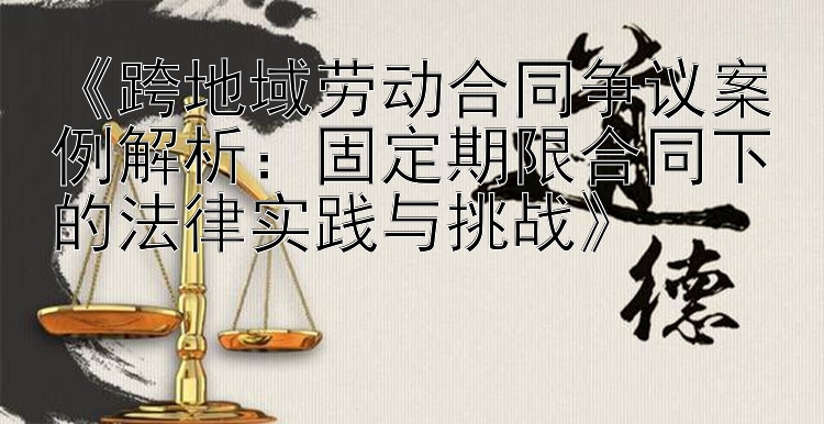 《跨地域劳动合同争议案例解析：固定期限合同下的法律实践与挑战》