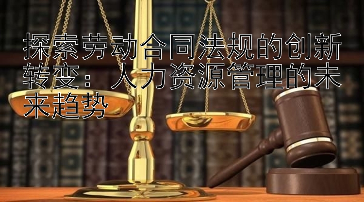 探索劳动合同法规的创新转变：人力资源管理的未来趋势