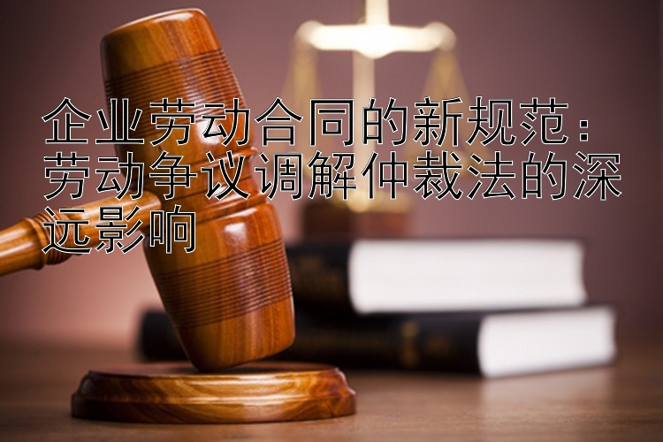 企业劳动合同的新规范：劳动争议调解仲裁法的深远影响