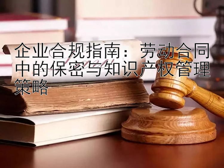 企业合规指南：劳动合同中的保密与知识产权管理策略