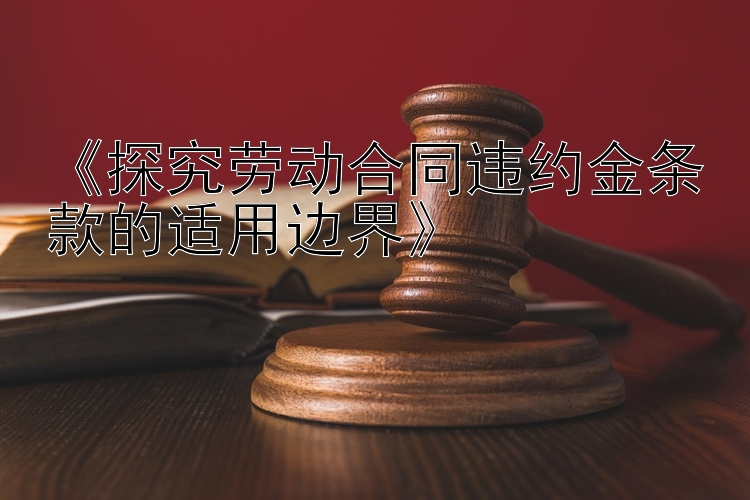 《探究劳动合同违约金条款的适用边界》