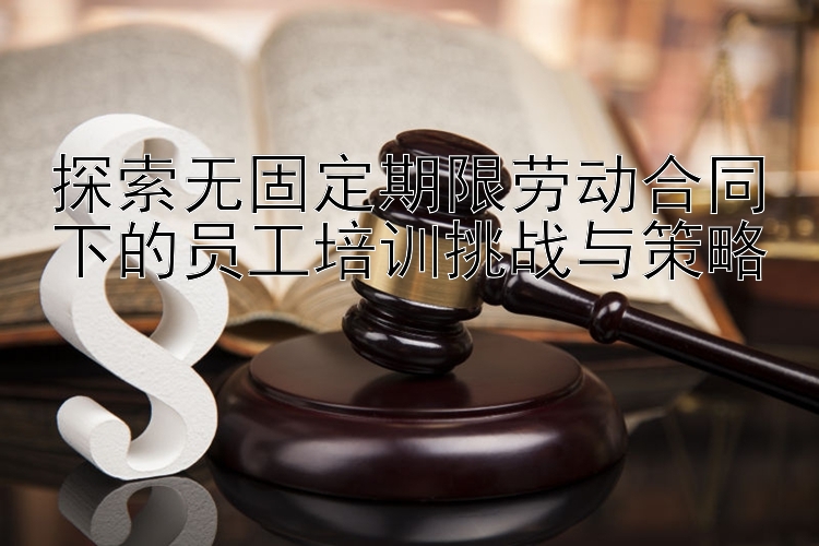 探索无固定期限劳动合同下的员工培训挑战与策略