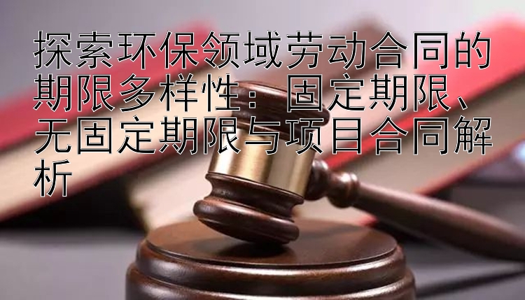 探索环保领域劳动合同的期限多样性：固定期限、无固定期限与项目合同解析