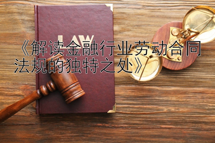 《解读金融行业劳动合同法规的独特之处》