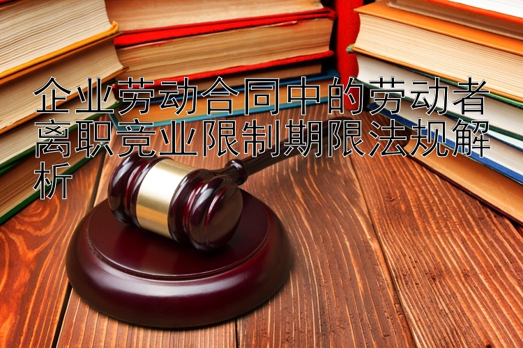 企业劳动合同中的劳动者离职竞业限制期限法规解析