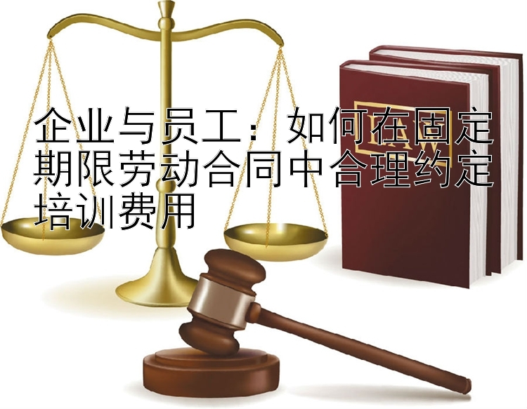 企业与员工：如何在固定期限劳动合同中合理约定培训费用