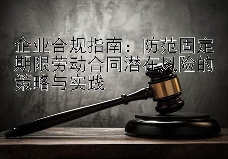 企业合规指南：防范固定期限劳动合同潜在风险的策略与实践