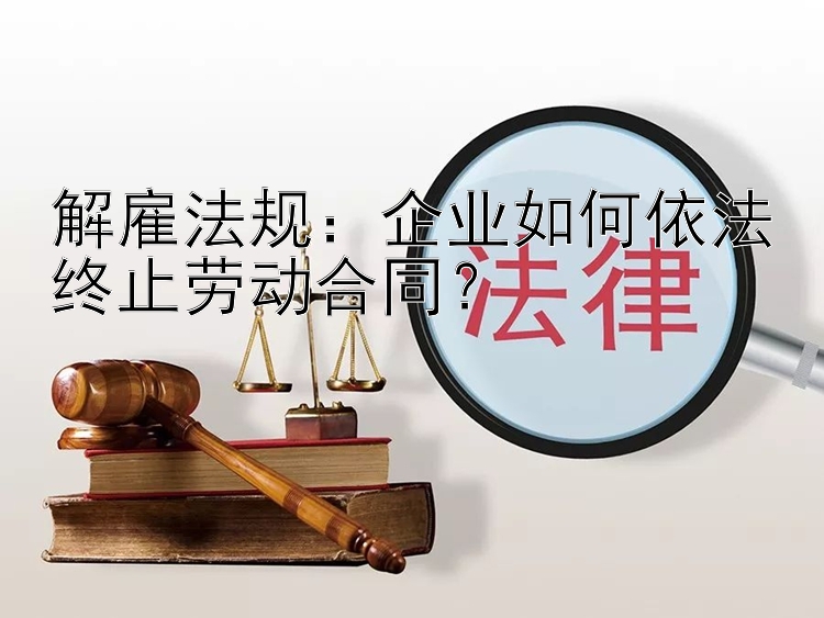 解雇法规：企业如何依法终止劳动合同？