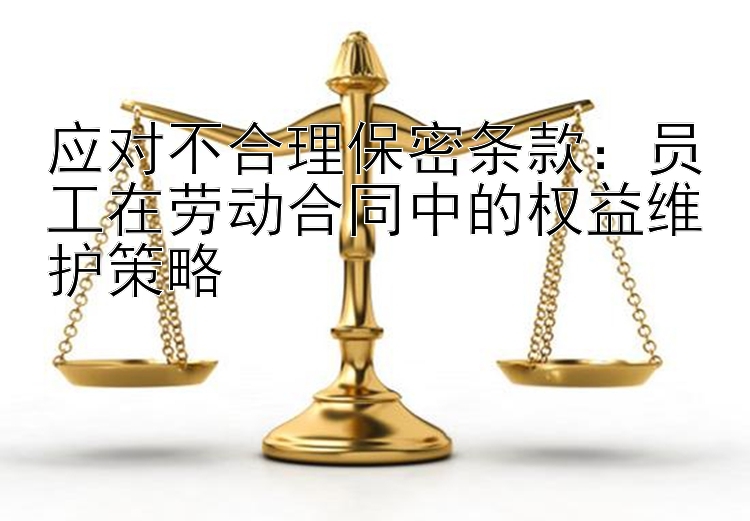 应对不合理保密条款：员工在劳动合同中的权益维护策略