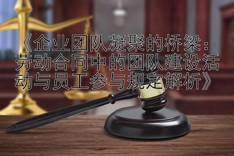 《企业团队凝聚的桥梁：劳动合同中的团队建设活动与员工参与规定解析》