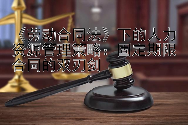 《劳动合同法》下的人力资源管理策略：固定期限合同的双刃剑