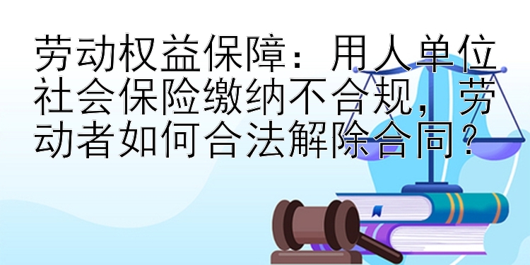 劳动权益保障：用人单位社会保险缴纳不合规，劳动者如何合法解除合同？