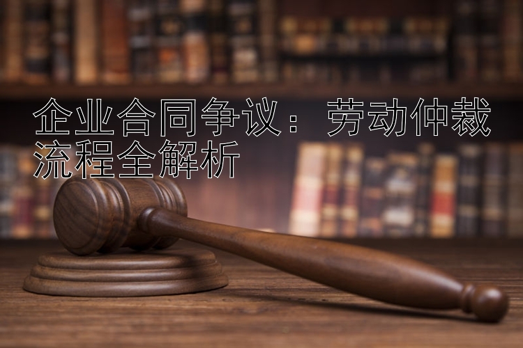 企业合同争议：劳动仲裁流程全解析