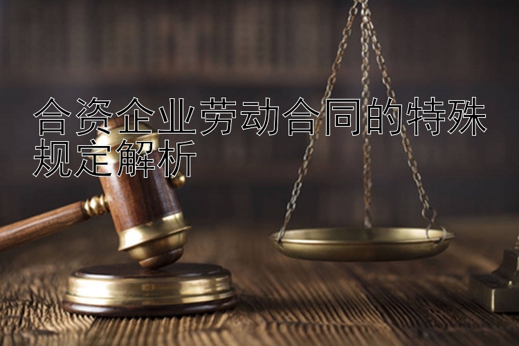 合资企业劳动合同的特殊规定解析