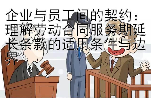 企业与员工间的契约：理解劳动合同服务期延长条款的适用条件与边界