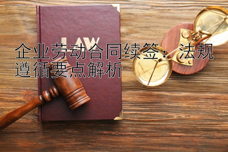 企业劳动合同续签：法规遵循要点解析