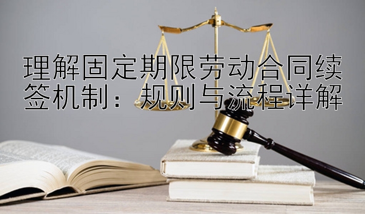 理解固定期限劳动合同续签机制：规则与流程详解