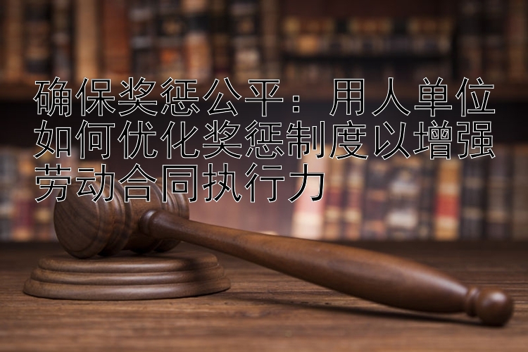 确保奖惩公平：用人单位如何优化奖惩制度以增强劳动合同执行力